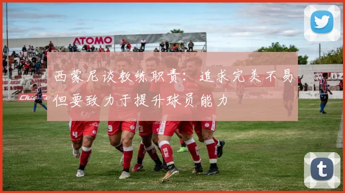 西蒙尼谈教练职责：追求完美不易但要致力于提升球员能力
