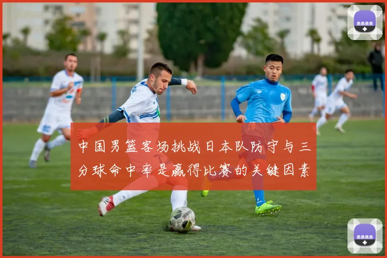 中国男篮客场挑战日本队防守与三分球命中率是赢得比赛的关键因素