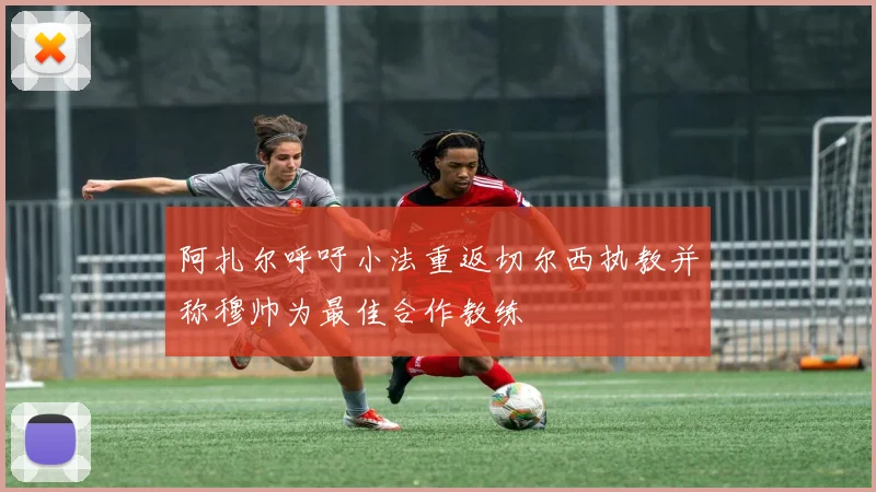 阿扎尔呼吁小法重返切尔西执教并称穆帅为最佳合作教练