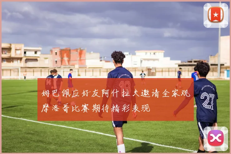 姆巴佩应好友阿什拉夫邀请全家观摩洛哥比赛期待精彩表现