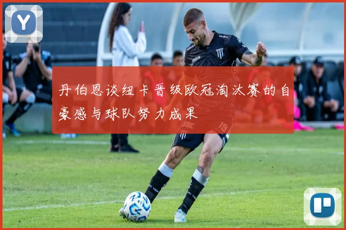 丹伯恩谈纽卡晋级欧冠淘汰赛的自豪感与球队努力成果