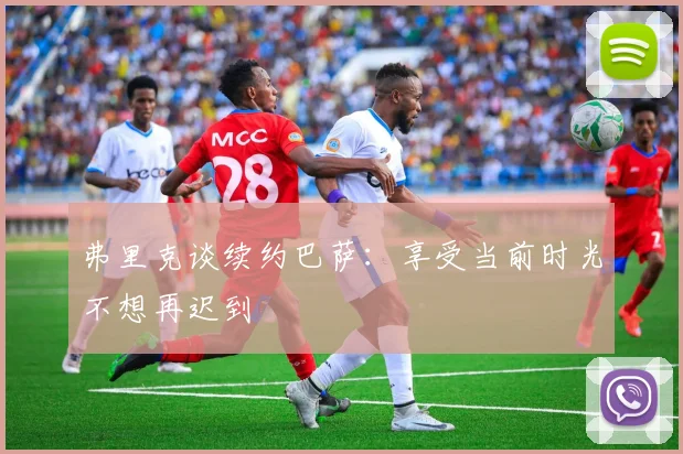 弗里克谈续约巴萨：享受当前时光不想再迟到