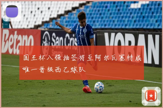 国王杯八强抽签将至阿尔瓦塞特成唯一晋级西乙球队