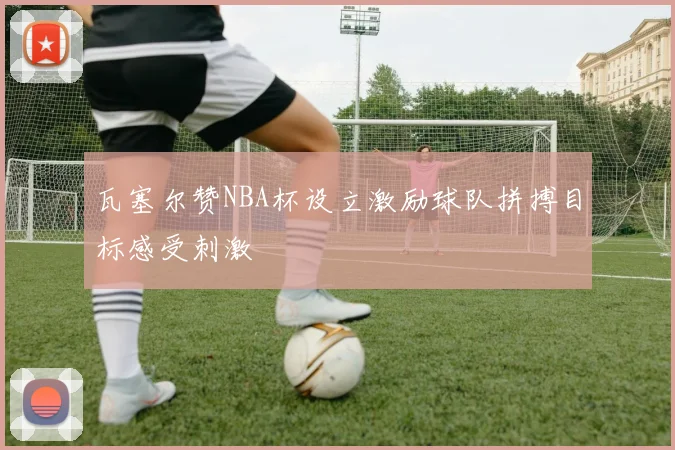 瓦塞尔赞NBA杯设立激励球队拼搏目标感受刺激