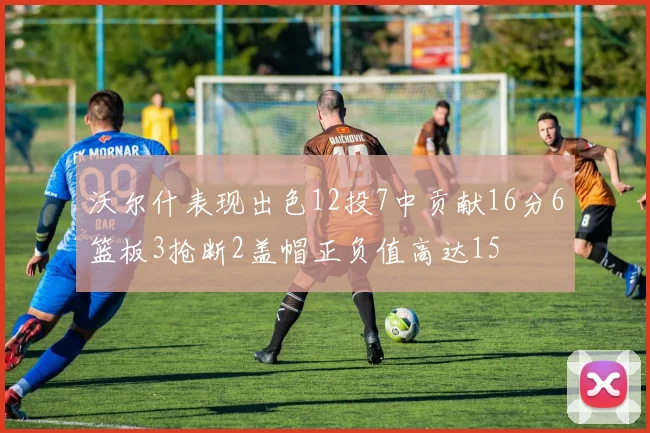 沃尔什表现出色12投7中贡献16分6篮板3抢断2盖帽正负值高达15