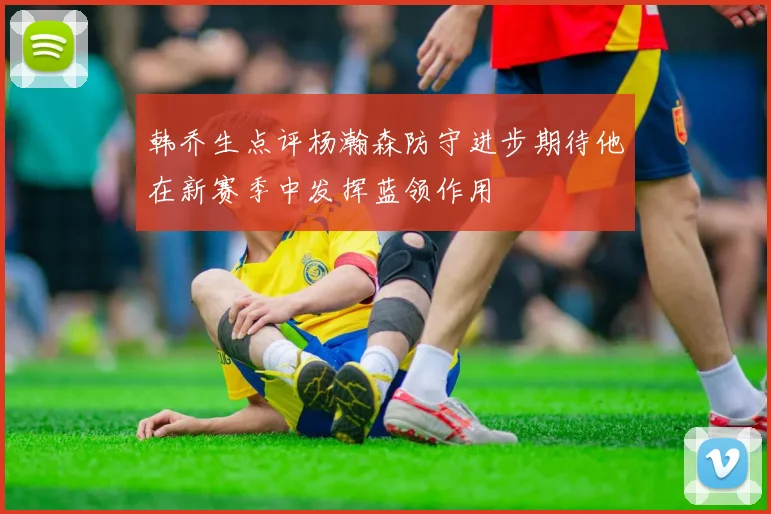 韩乔生点评杨瀚森防守进步期待他在新赛季中发挥蓝领作用